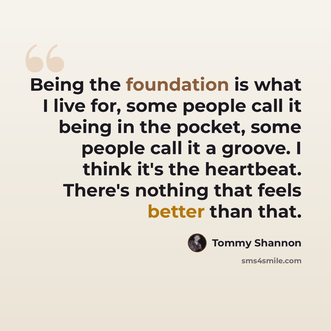 “Being the foundation is what I live for, some people call it being in the pocket, some people call it a groove. I think it's the heartbeat. There's nothing that feels better than that.” quote by Tommy Shannon