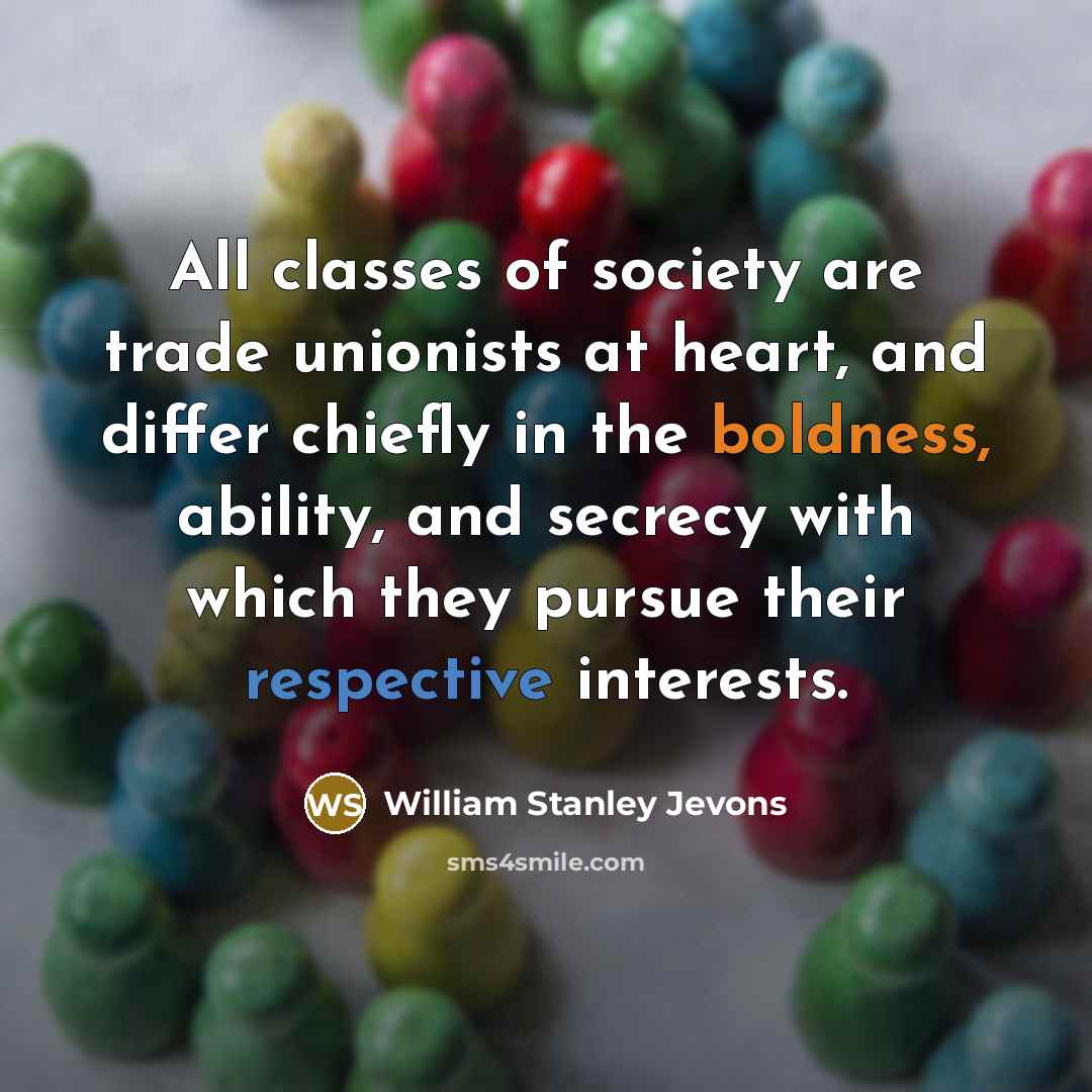 “All classes of society are trade unionists at heart, and differ chiefly in the boldness, ability, and secrecy with which they pursue their respective interests.” quote by William Stanley Jevons