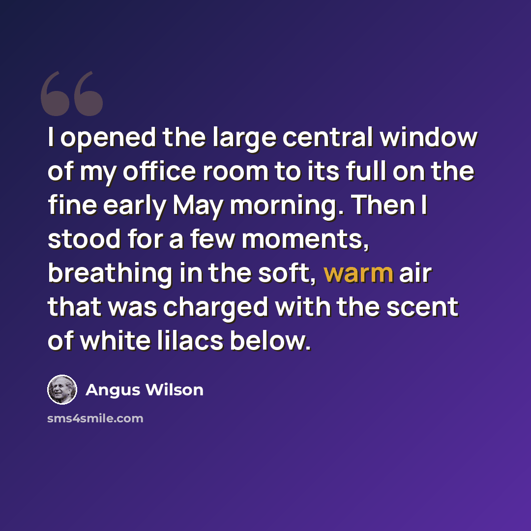 “I opened the large central window of my office room to its full on the fine early May morning. Then I stood for a few moments, breathing in the soft, warm air that was charged with the scent of white lilacs below.” quote by Angus Wilson