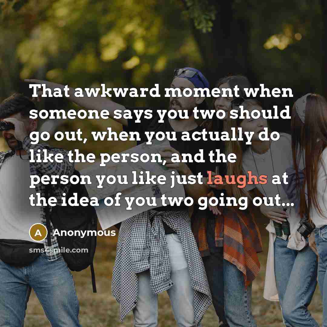 “That awkward moment when someone says you two should go out, when you actually do like the person, and the person you like just laughs at the idea of you two going out...” quote by Anonymous