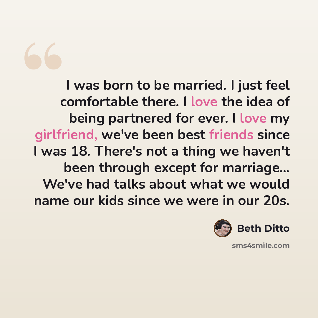 “I was born to be married. I just feel comfortable there. I love the idea of being partnered for ever. I love my girlfriend, we've been best friends since I was 18. There's not a thing we haven't been through except for marriage... We've had talks about what we would name our kids since we were in…” quote by Beth Ditto