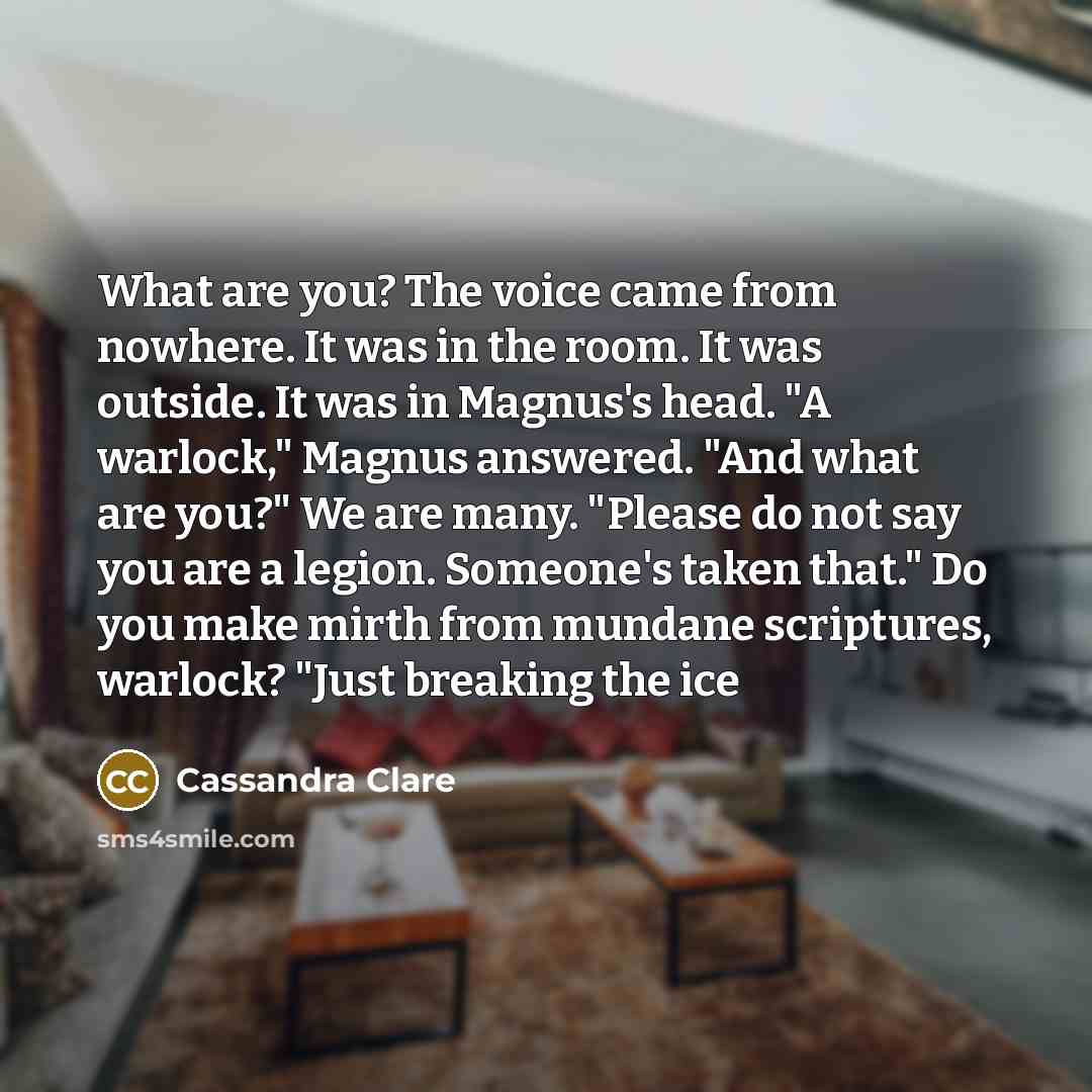 “What are you? The voice came from nowhere. It was in the room. It was outside. It was in Magnus's head. "A warlock," Magnus answered. "And what are you?" We are many. "Please do not say you are a legion. Someone's taken that." Do you make mirth from mundane scriptures, warlock? "Just breaking the…” quote by Cassandra Clare
