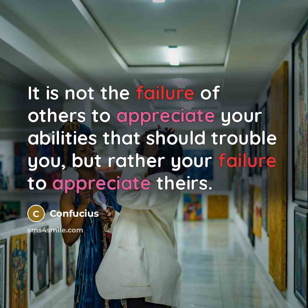 “It is not the failure of others to appreciate your abilities that should trouble you, but rather your failure to appreciate theirs.” quote by Confucius