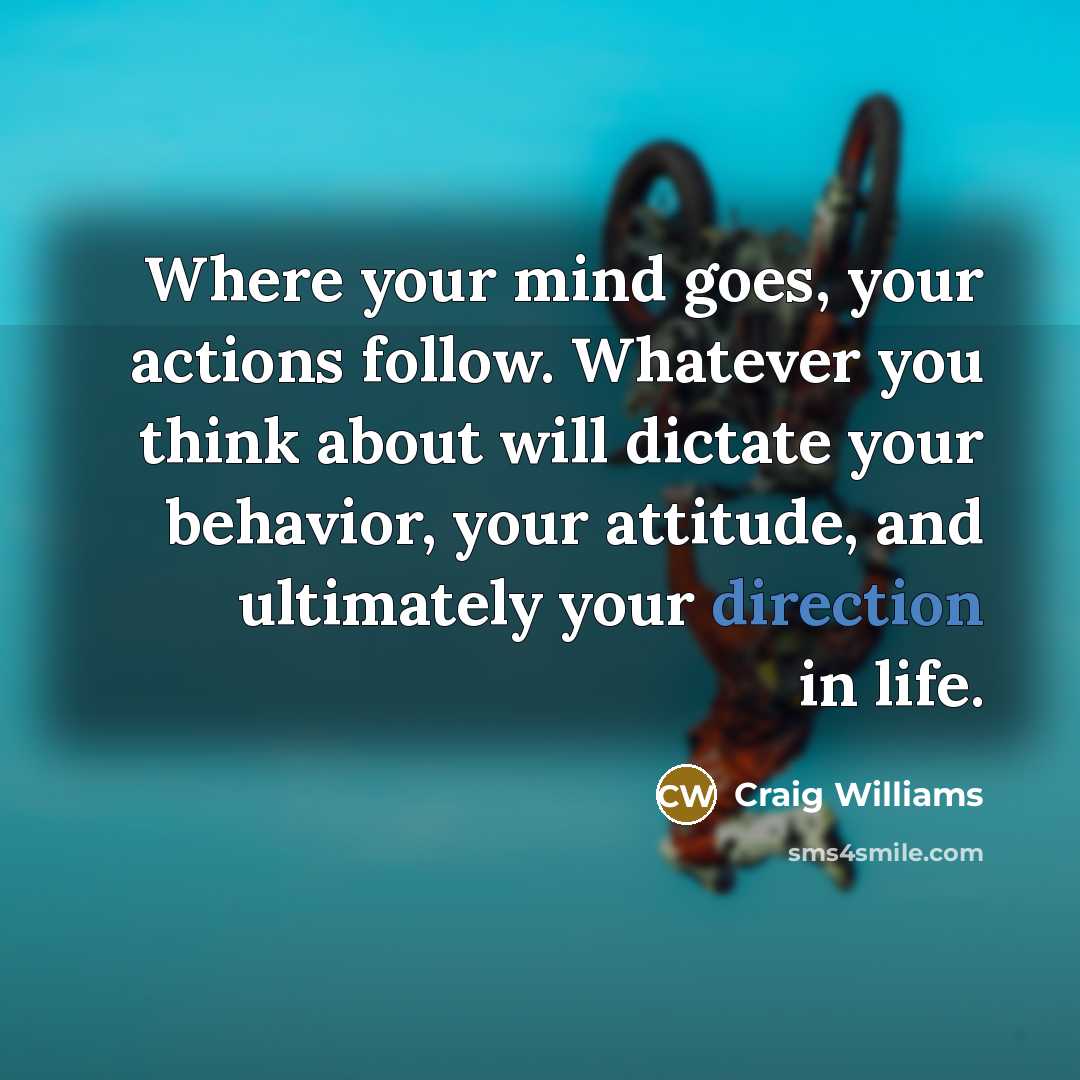 “Where your mind goes, your actions follow. Whatever you think about will dictate your behavior, your attitude, and ultimately your direction in life.” quote by Craig Williams