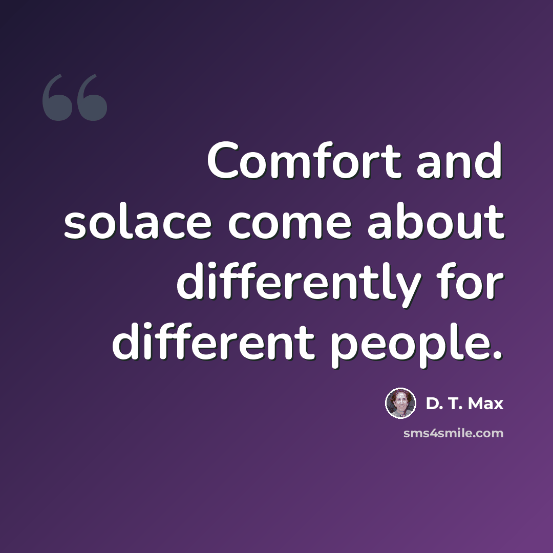 “Comfort and solace come about differently for different people.” quote by D. T. Max