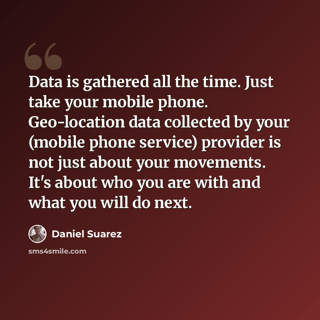 “Data is gathered all the time. Just take your mobile phone. Geo-location data collected by your (mobile phone service) provider is not just about your movements. It's about who you are with and what you will do next.” quote by Daniel Suarez