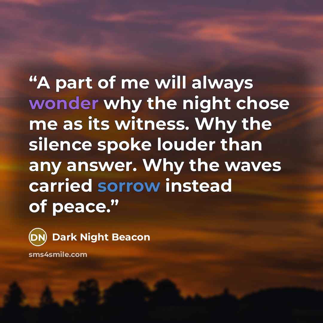 “A part of me will always wonder why the night chose me as its witness. Why the silence spoke louder than any answer. Why the waves carried sorrow instead of peace.” quote by Dark Night Beacon