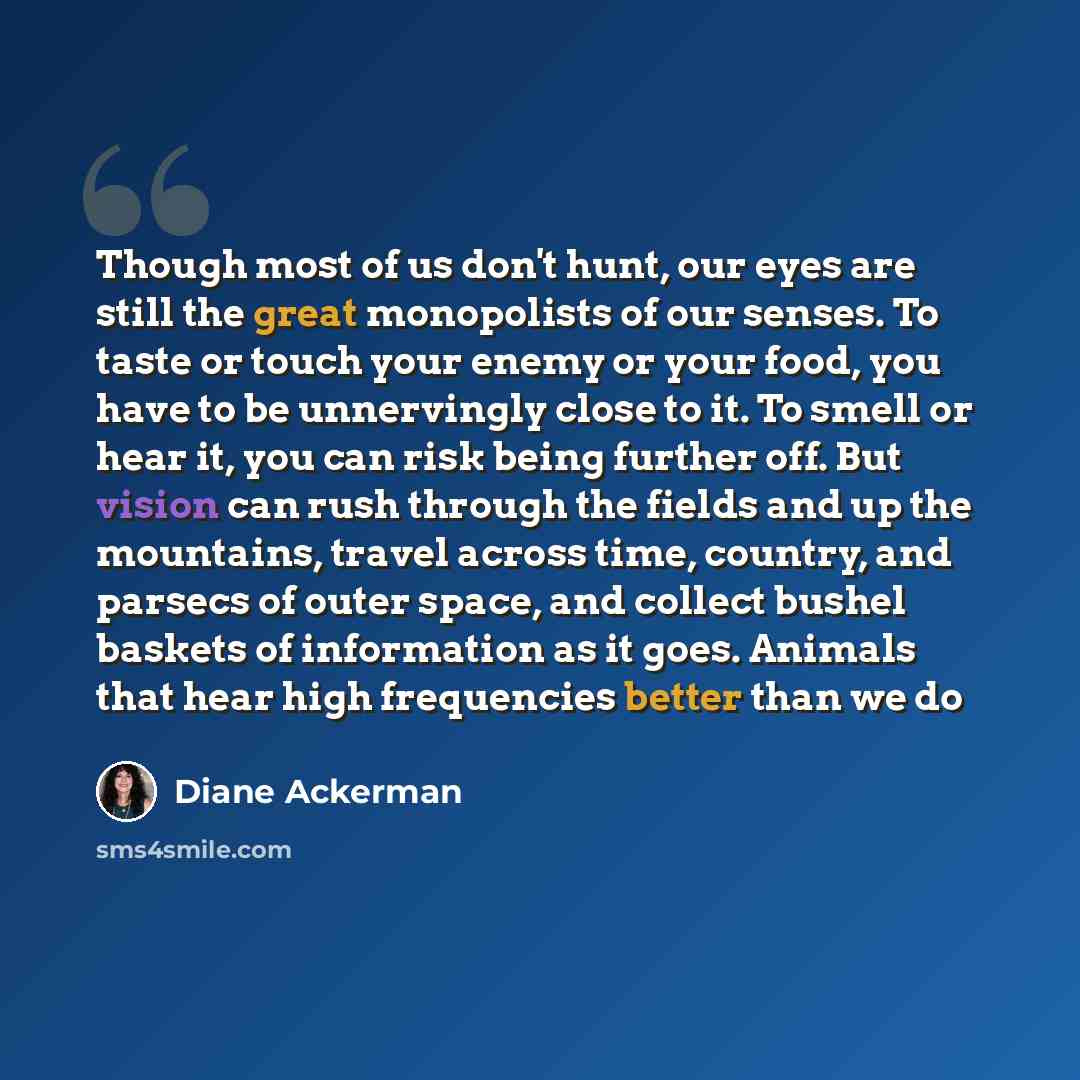 “Though most of us don't hunt, our eyes are still the great monopolists of our senses. To taste or touch your enemy or your food, you have to be unnervingly close to it. To smell or hear it, you can risk being further off. But vision can rush through the fields and up the mountains, travel across…” quote by Diane Ackerman