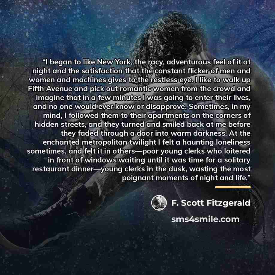 “I began to like New York, the racy, adventurous feel of it at night and the satisfaction that the constant flicker of men and women and machines gives to the restless eye. I like to walk up Fifth Avenue and pick out romantic women from the crowd and imagine that in a few minutes I was going to…” quote by F. Scott Fitzgerald