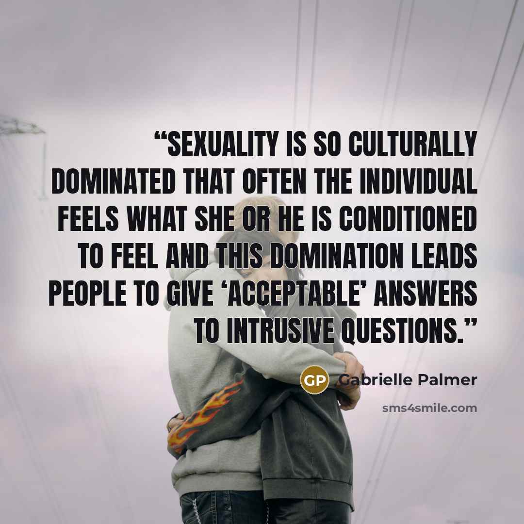 “Sexuality is so culturally dominated that often the individual feels what she or he is conditioned to feel and this domination leads people to give ‘acceptable’ answers to intrusive questions.” quote by Gabrielle Palmer