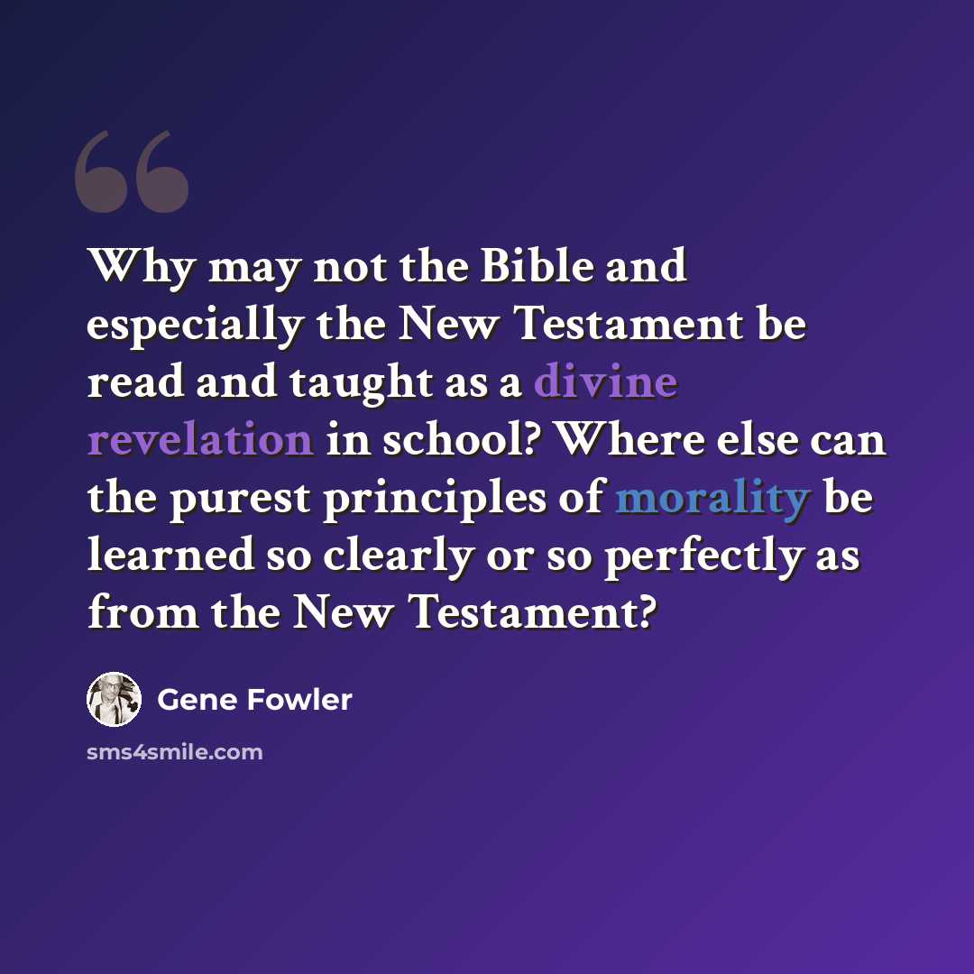 “Why may not the Bible and especially the New Testament be read and taught as a divine revelation in school? Where else can the purest principles of morality be learned so clearly or so perfectly as from the New Testament?” quote by Gene Fowler
