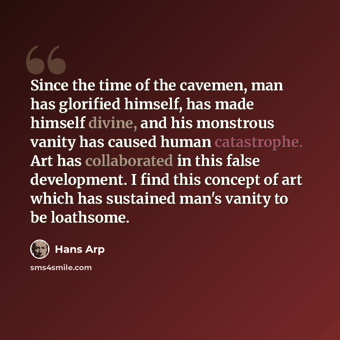 “Since the time of the cavemen, man has glorified himself, has made himself divine, and his monstrous vanity has caused human catastrophe. Art has collaborated in this false development. I find this concept of art which has sustained man's vanity to be loathsome.” quote by Hans Arp