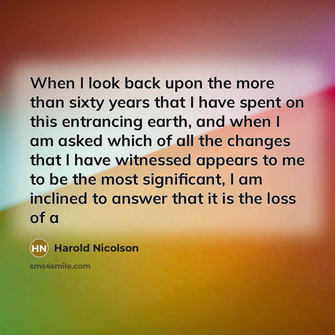 “When I look back upon the more than sixty years that I have spent on this entrancing earth, and when I am asked which of all the changes that I have witnessed appears to me to be the most significant, I am inclined to answer that it is the loss of a” quote by Harold Nicolson