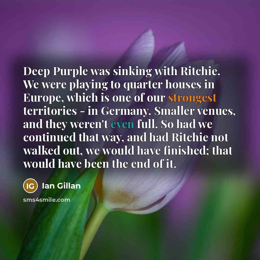 “Deep Purple was sinking with Ritchie. We were playing to quarter houses in Europe, which is one of our strongest territories - in Germany. Smaller venues, and they weren't even full. So had we continued that way, and had Ritchie not walked out, we would have finished; that would have been the end…” quote by Ian Gillan