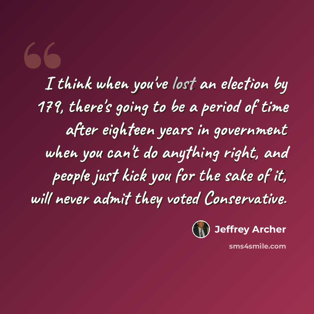 “I think when you've lost an election by 179, there's going to be a period of time after eighteen years in government when you can't do anything right, and people just kick you for the sake of it, will never admit they voted Conservative.” quote by Jeffrey Archer