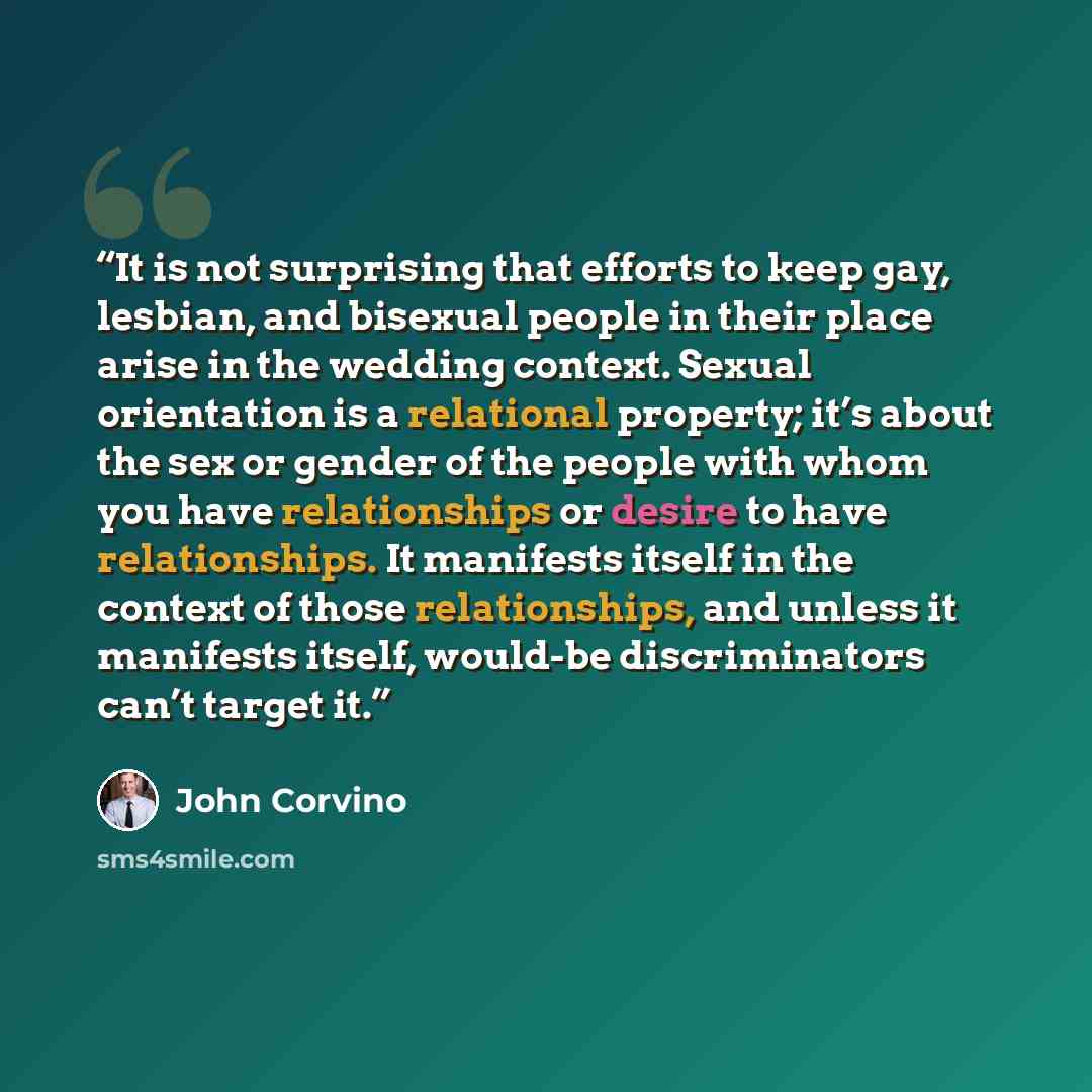 “It is not surprising that efforts to keep gay, lesbian, and bisexual people in their place arise in the wedding context. Sexual orientation is a relational property; it’s about the sex or gender of the people with whom you have relationships or desire to have relationships. It manifests itself in…” quote by John Corvino
