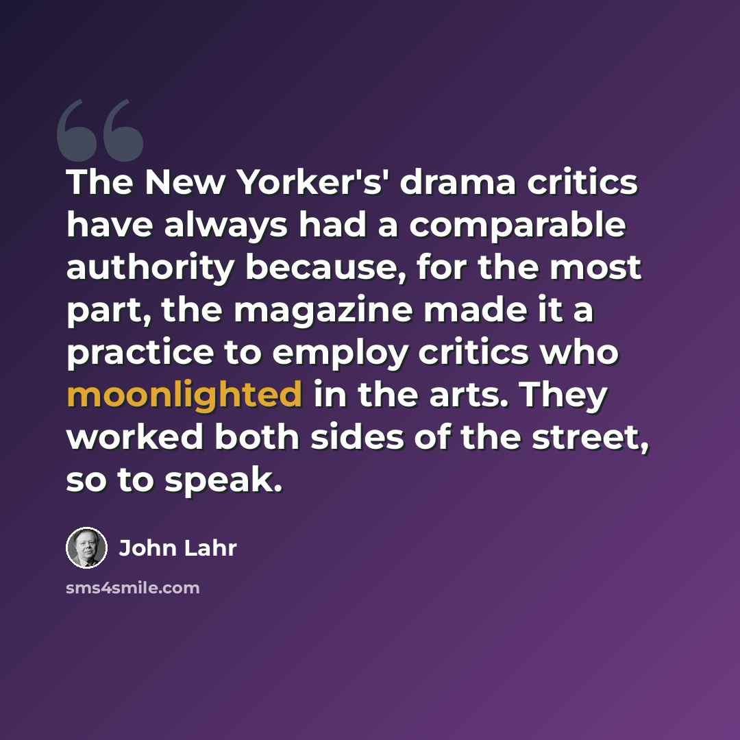 “The New Yorker's' drama critics have always had a comparable authority because, for the most part, the magazine made it a practice to employ critics who moonlighted in the arts. They worked both sides of the street, so to speak.” quote by John Lahr