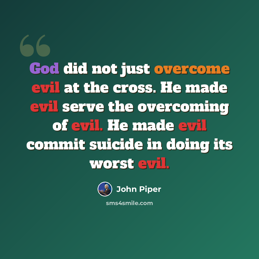 “God did not just overcome evil at the cross. He made evil serve the overcoming of evil. He made evil commit suicide in doing its worst evil.” quote by John Piper
