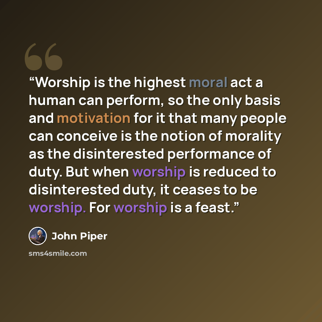“Worship is the highest moral act a human can perform, so the only basis and motivation for it that many people can conceive is the notion of morality as the disinterested performance of duty. But when worship is reduced to disinterested duty, it ceases to be worship. For worship is a feast.” quote by John Piper