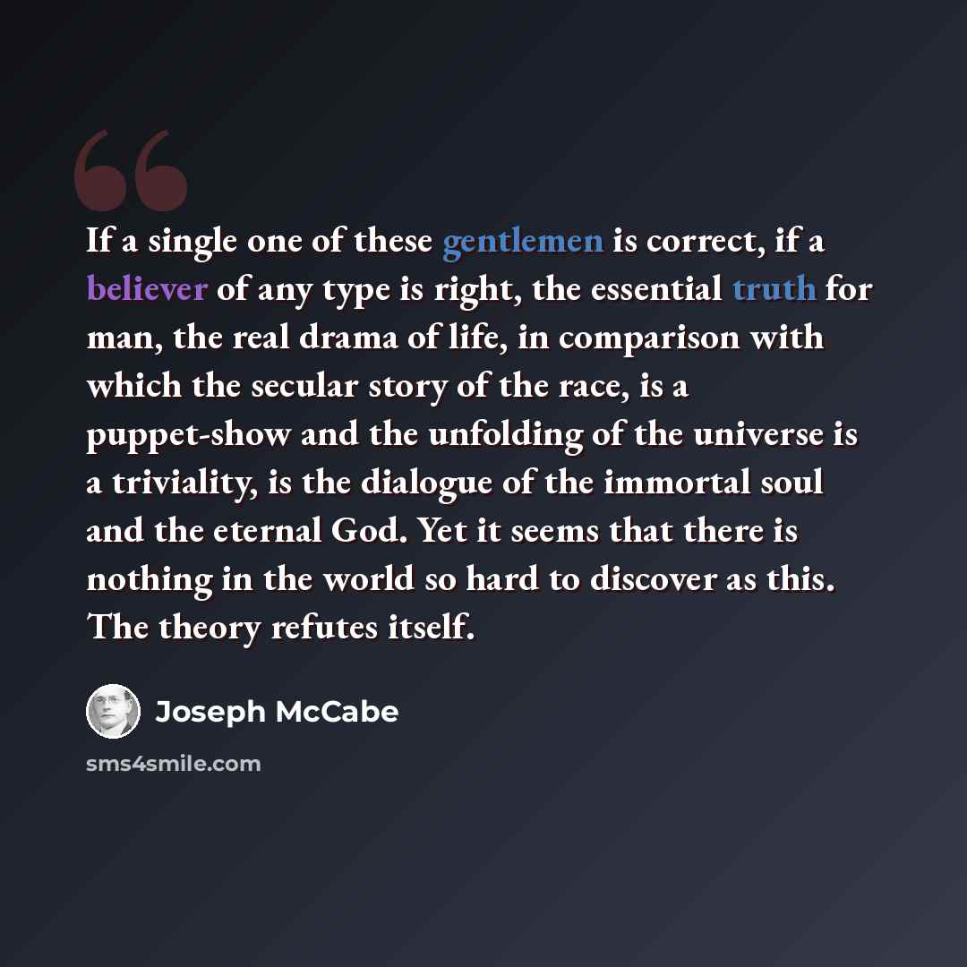 “If a single one of these gentlemen is correct, if a believer of any type is right, the essential truth for man, the real drama of life, in comparison with which the secular story of the race, is a puppet-show and the unfolding of the universe is a triviality, is the dialogue of the immortal soul…” quote by Joseph McCabe