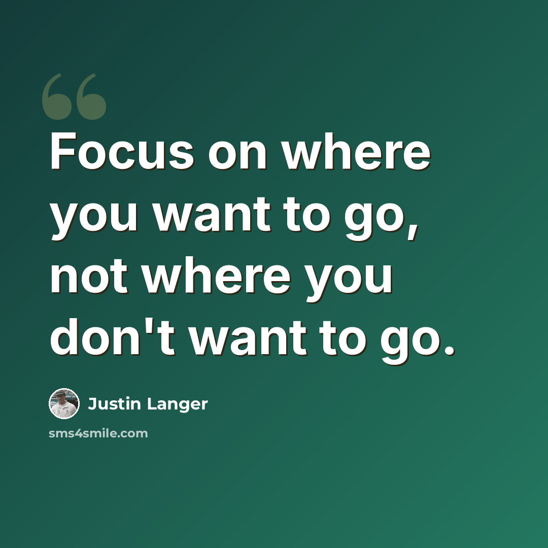 “Focus on where you want to go, not where you don't want to go.” quote by Justin Langer