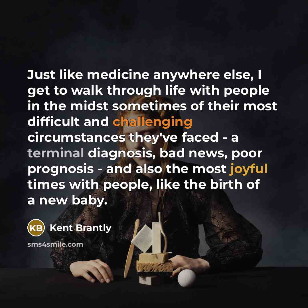 “Just like medicine anywhere else, I get to walk through life with people in the midst sometimes of their most difficult and challenging circumstances they've faced - a terminal diagnosis, bad news, poor prognosis - and also the most joyful times with people, like the birth of a new baby.” quote by Kent Brantly