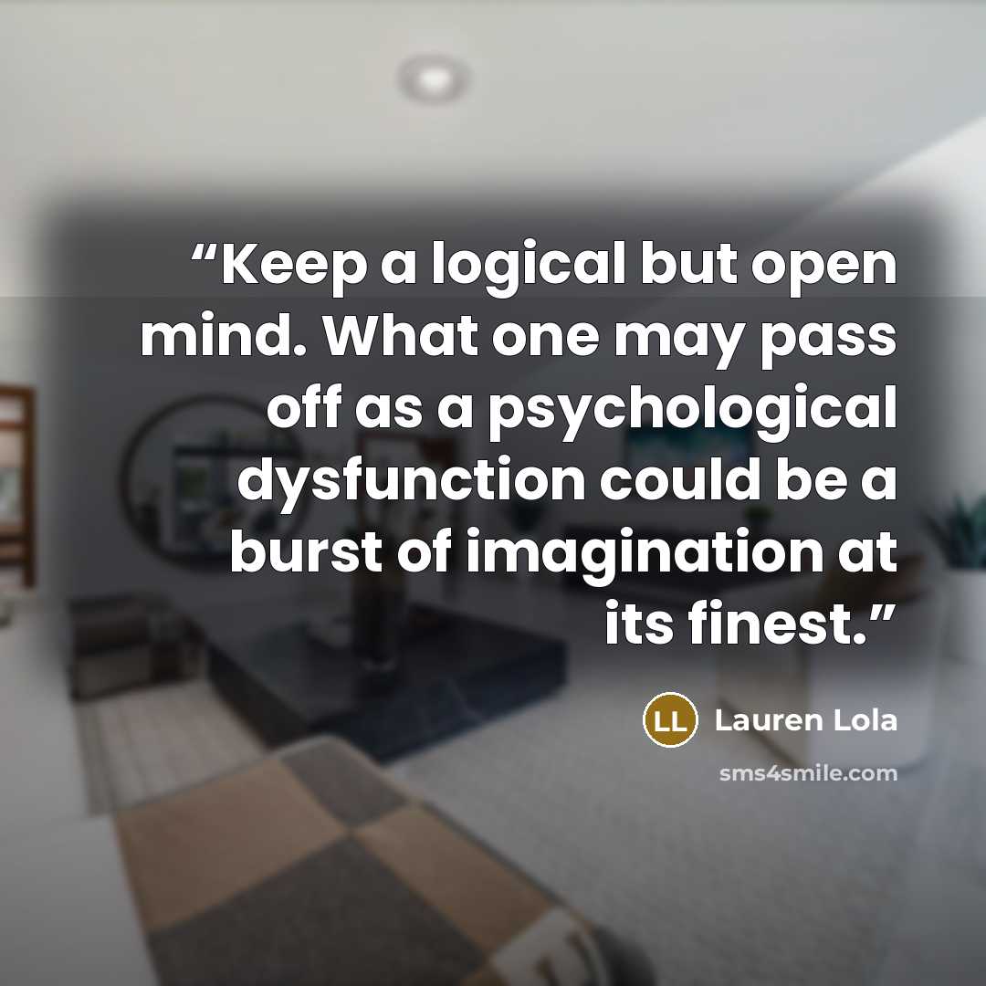 “Keep a logical but open mind. What one may pass off as a psychological dysfunction could be a burst of imagination at its finest.” quote by Lauren Lola