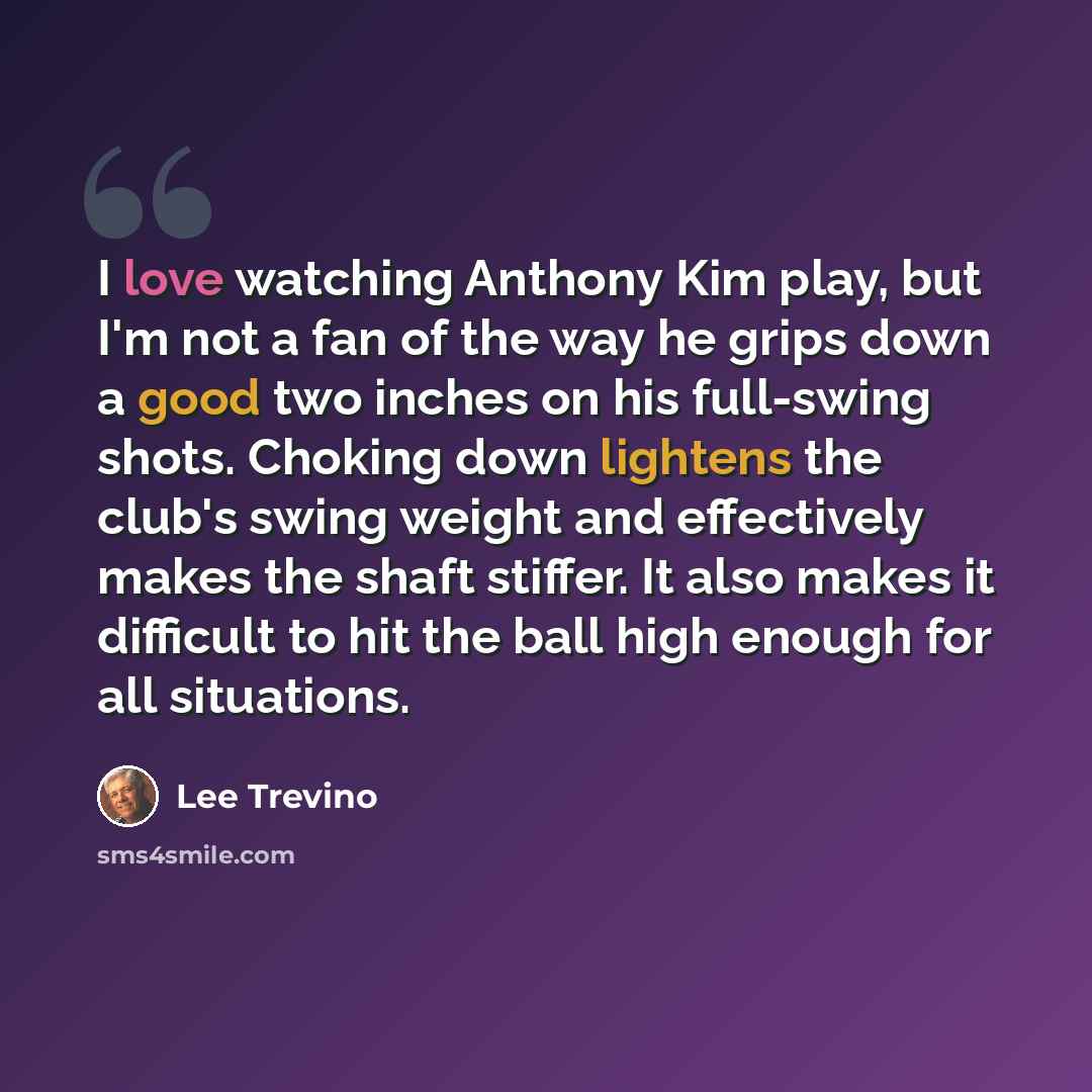 “I love watching Anthony Kim play, but I'm not a fan of the way he grips down a good two inches on his full-swing shots. Choking down lightens the club's swing weight and effectively makes the shaft stiffer. It also makes it difficult to hit the ball high enough for all situations.” quote by Lee Trevino