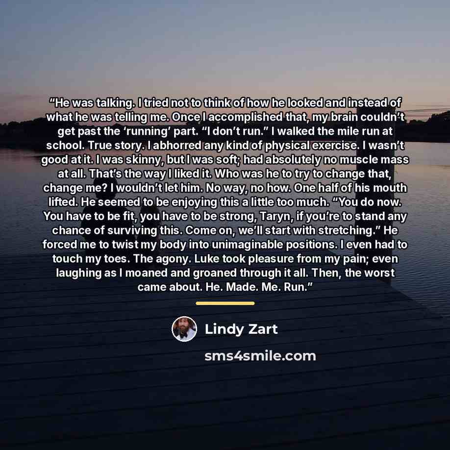 “He was talking. I tried not to think of how he looked and instead of what he was telling me. Once I accomplished that, my brain couldn’t get past the ‘running’ part. “I don’t run.” I walked the mile run at school. True story. I abhorred any kind of physical exercise. I wasn’t good at it. I was…” quote by Lindy Zart