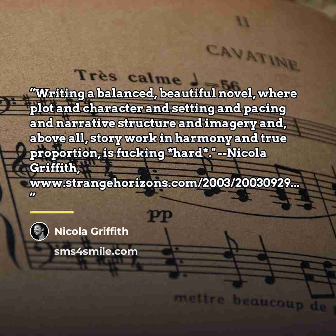 “Writing a balanced, beautiful novel, where plot and character and setting and pacing and narrative structure and imagery and, above all, story work in harmony and true proportion, is fucking *hard*." --Nicola Griffith, www.strangehorizons.com/2003/20030929...” quote by Nicola Griffith
