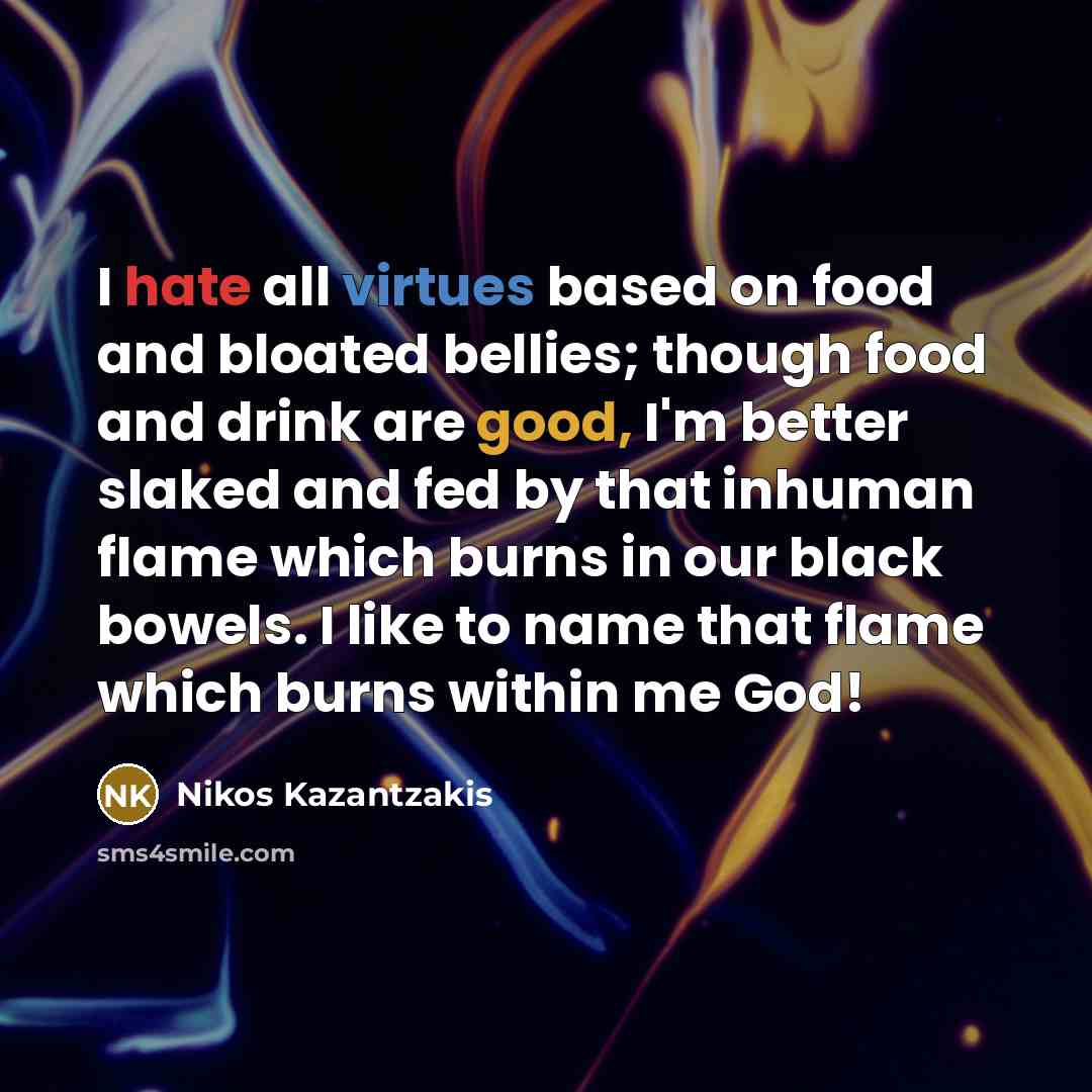“I hate all virtues based on food and bloated bellies; though food and drink are good, I'm better slaked and fed by that inhuman flame which burns in our black bowels. I like to name that flame which burns within me God!” quote by Nikos Kazantzakis