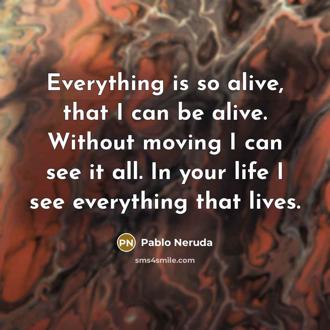 “Everything is so alive, that I can be alive. Without moving I can see it all. In your life I see everything that lives.” quote by Pablo Neruda