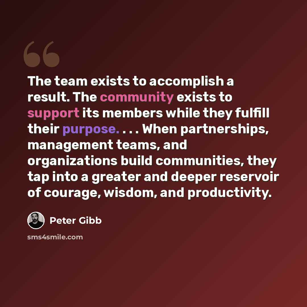 “The team exists to accomplish a result. The community exists to support its members while they fulfill their purpose. . . . When partnerships, management teams, and organizations build communities, they tap into a greater and deeper reservoir of courage, wisdom, and productivity.” quote by Peter Gibb