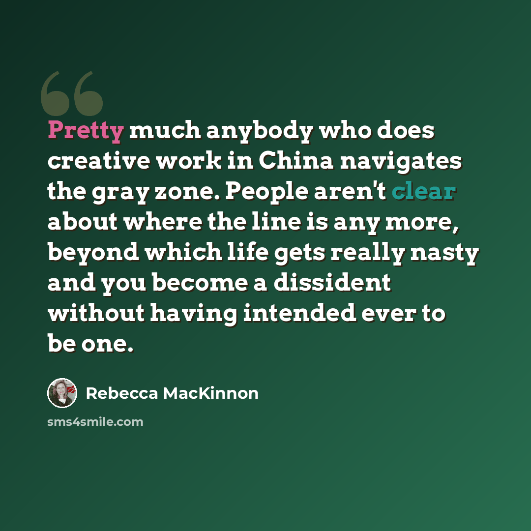 “Pretty much anybody who does creative work in China navigates the gray zone. People aren't clear about where the line is any more, beyond which life gets really nasty and you become a dissident without having intended ever to be one.” quote by Rebecca MacKinnon