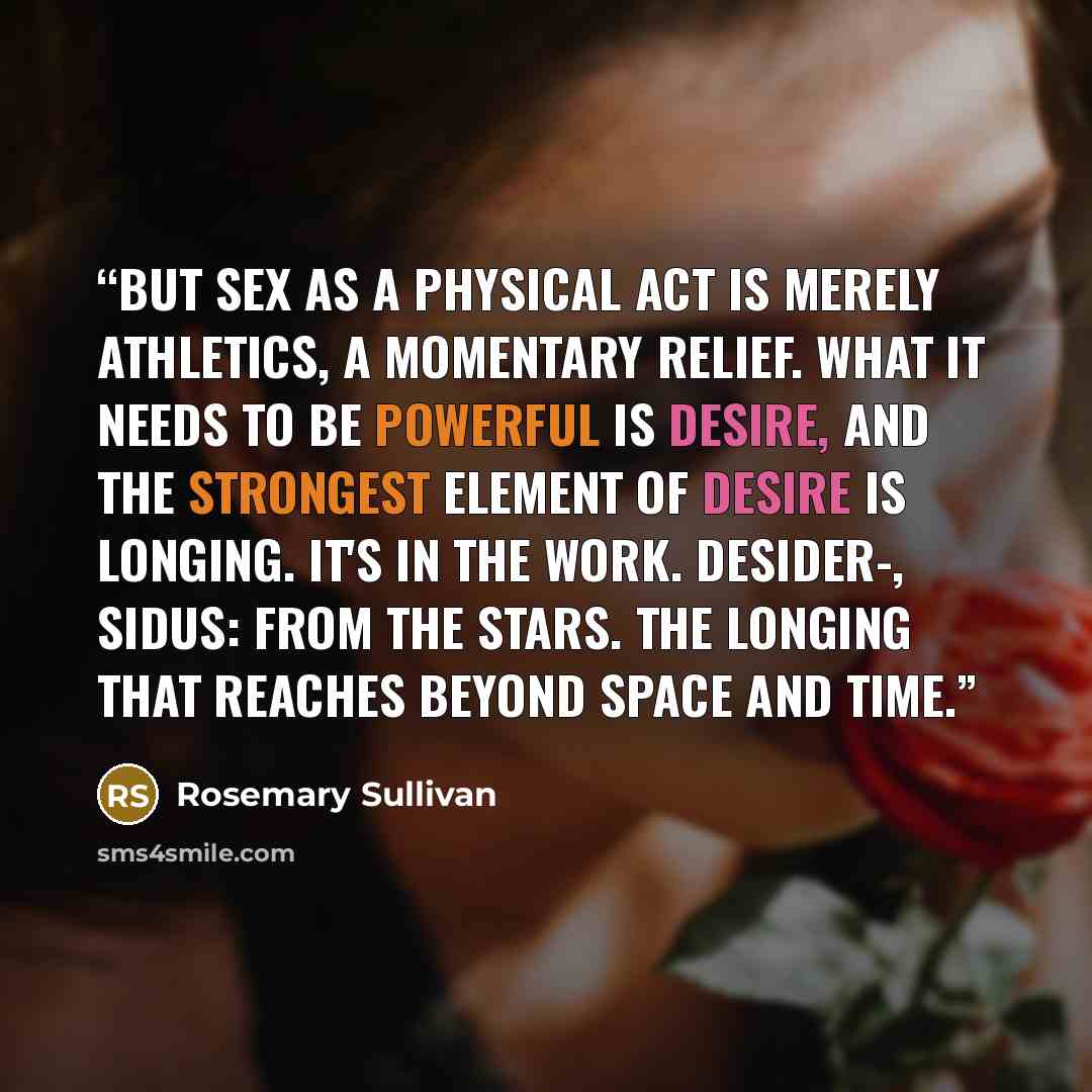 “But sex as a physical act is merely athletics, a momentary relief. What it needs to be powerful is desire, and the strongest element of desire is longing. It's in the work. Desider-, sidus: from the stars. The longing that reaches beyond space and time.” quote by Rosemary Sullivan