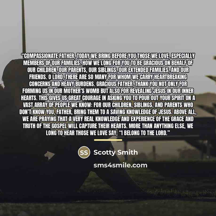 “Compassionate Father, today we bring before you those we love, especially members of our families. How we long for you to be gracious on behalf of our children, our parents, our siblings, our extended families, and our friends. O Lord, there are so many for whom we carry heartbreaking concerns and…” quote by Scotty Smith
