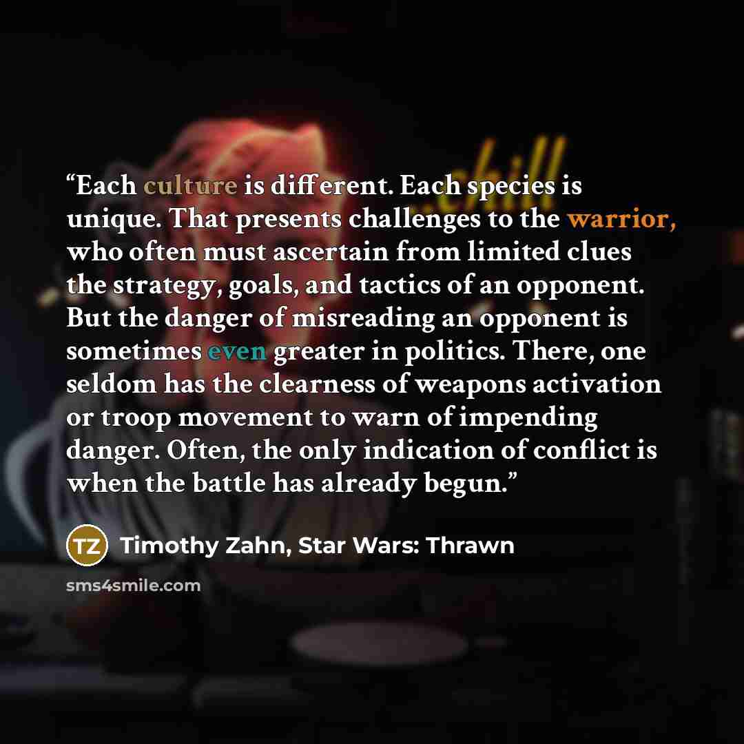 “Each culture is different. Each species is unique. That presents challenges to the warrior, who often must ascertain from limited clues the strategy, goals, and tactics of an opponent. But the danger of misreading an opponent is sometimes even greater in politics. There, one seldom has the…” quote by Timothy Zahn, Star Wars: Thrawn