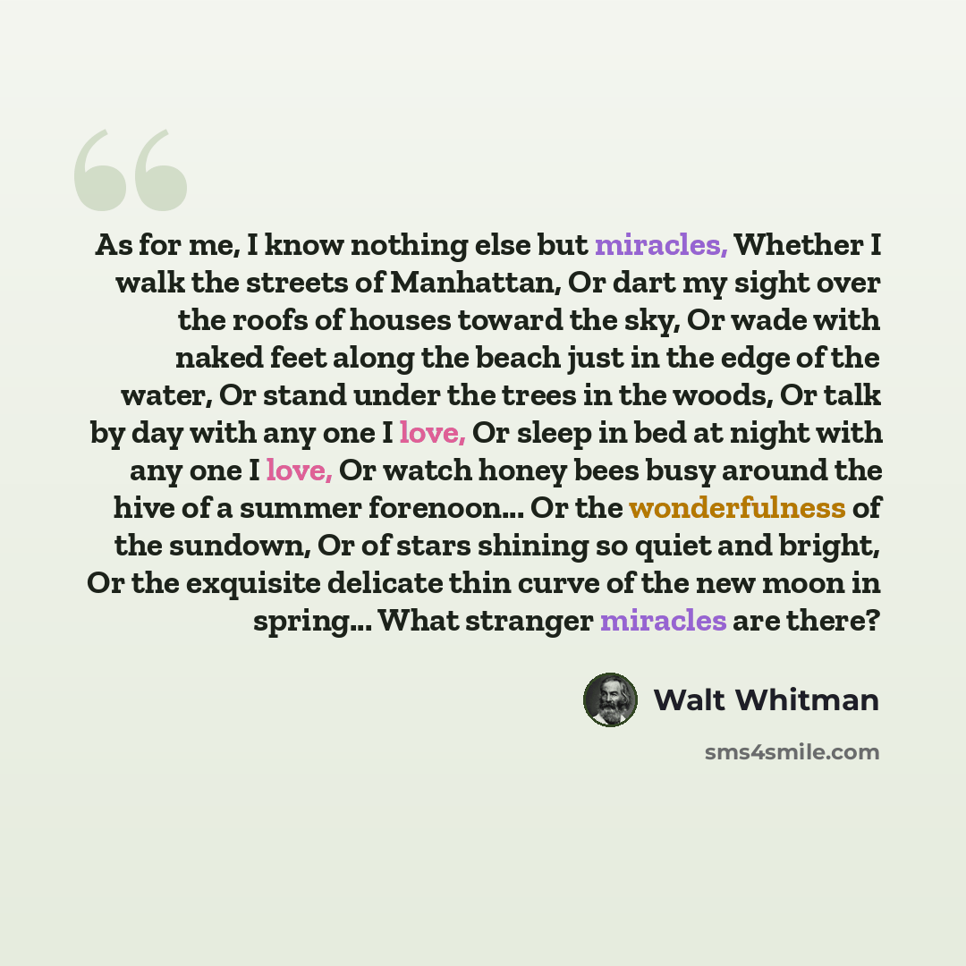“As for me, I know nothing else but miracles, Whether I walk the streets of Manhattan, Or dart my sight over the roofs of houses toward the sky, Or wade with naked feet along the beach just in the edge of the water, Or stand under the trees in the woods, Or talk by day with any one I love, Or sleep…” quote by Walt Whitman