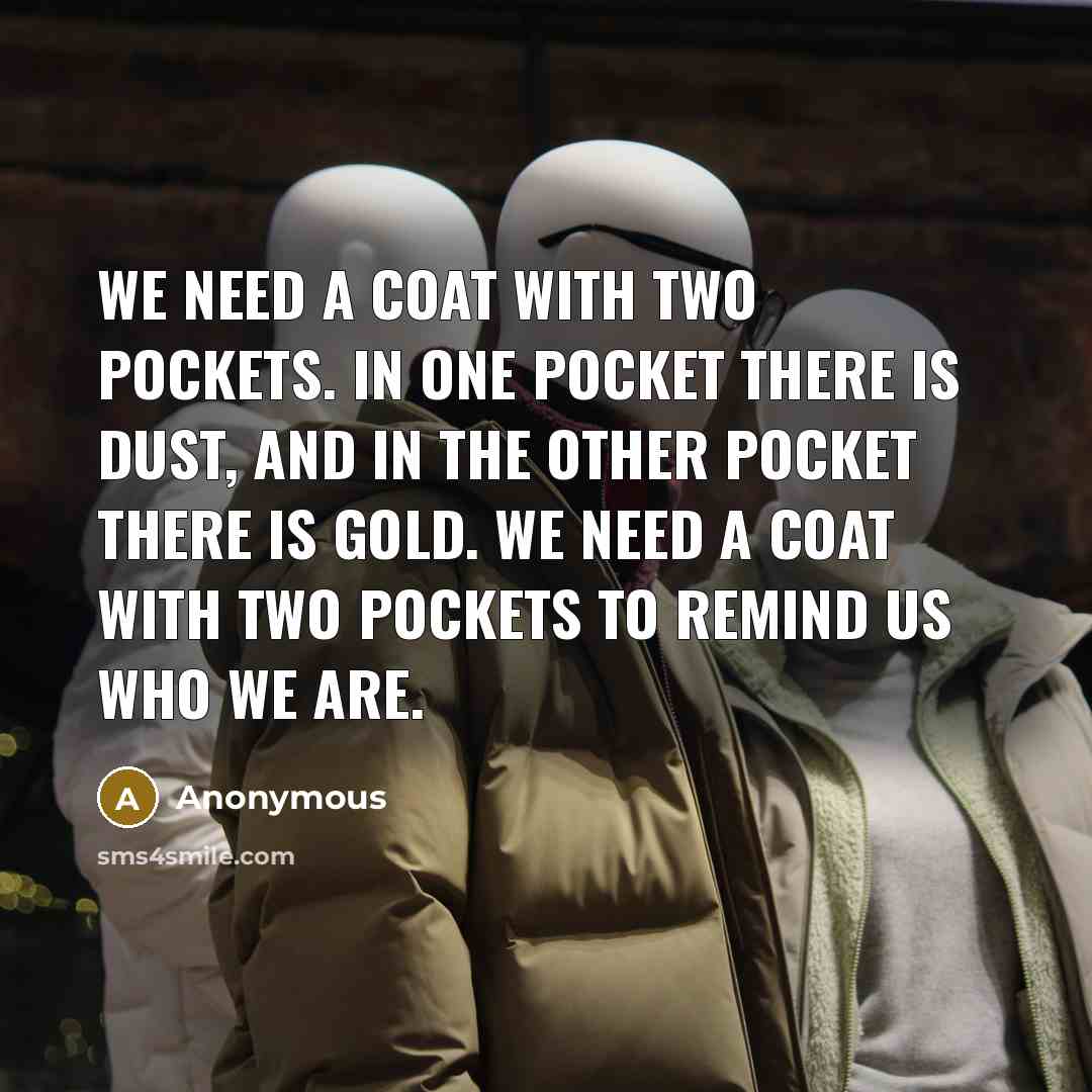 “We need a coat with two pockets. In one pocket there is dust, and in the other pocket there is gold. We need a coat with two pockets to remind us who we are.” quote by Anonymous