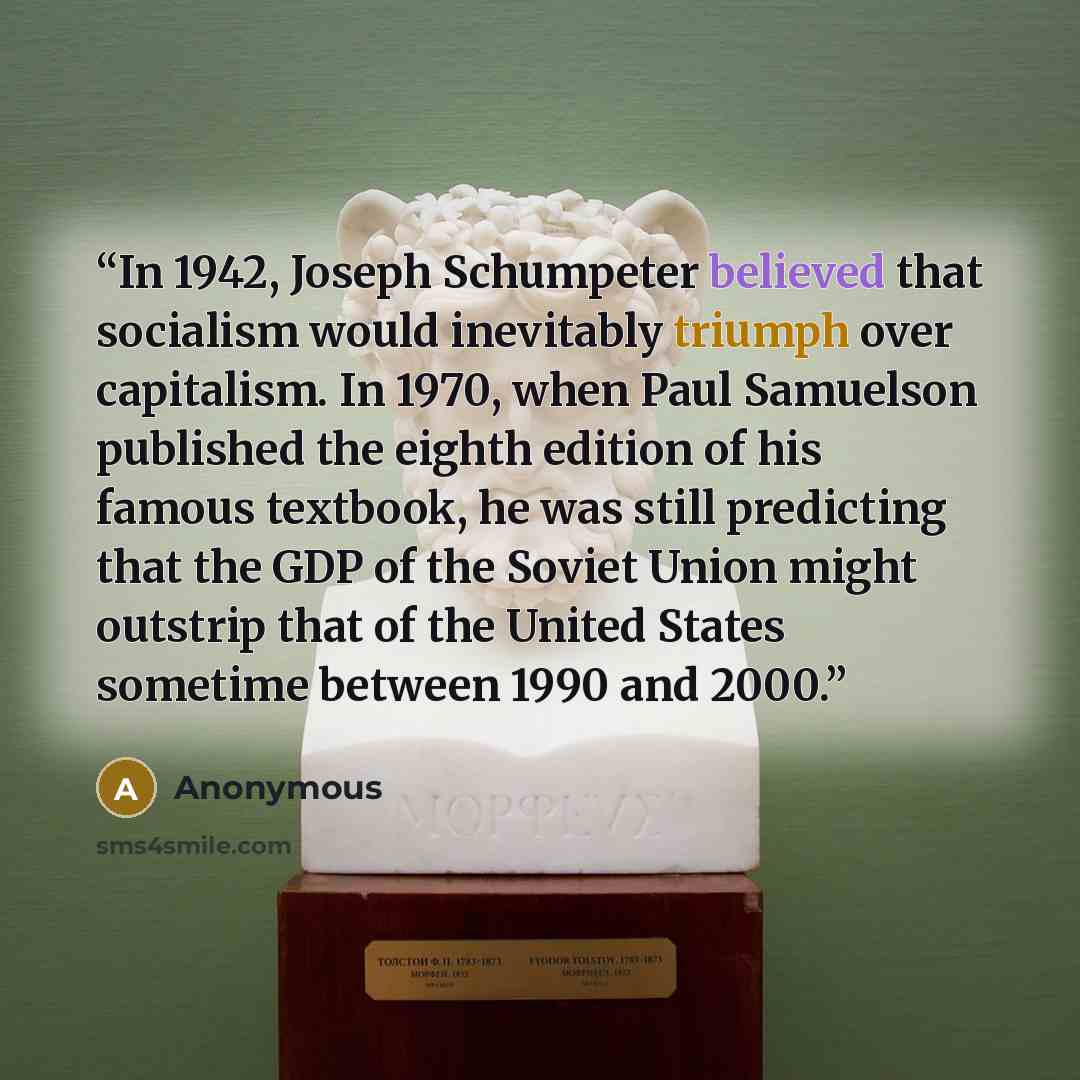 “In 1942, Joseph Schumpeter believed that socialism would inevitably triumph over capitalism. In 1970, when Paul Samuelson published the eighth edition of his famous textbook, he was still predicting that the GDP of the Soviet Union might outstrip that of the United States sometime between 1990 and…” quote by Anonymous
