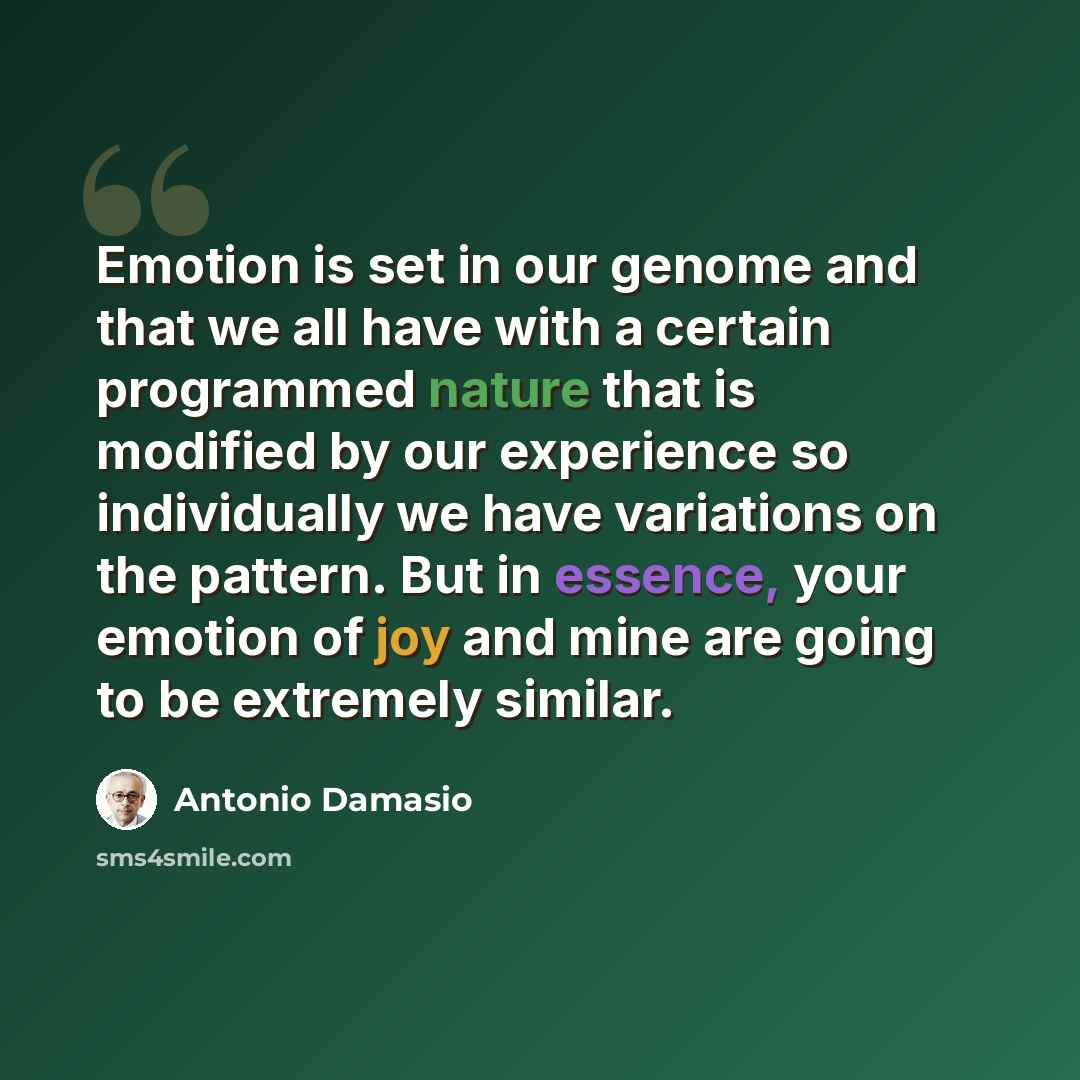 “Emotion is set in our genome and that we all have with a certain programmed nature that is modified by our experience so individually we have variations on the pattern. But in essence, your emotion of joy and mine are going to be extremely similar.” quote by Antonio Damasio