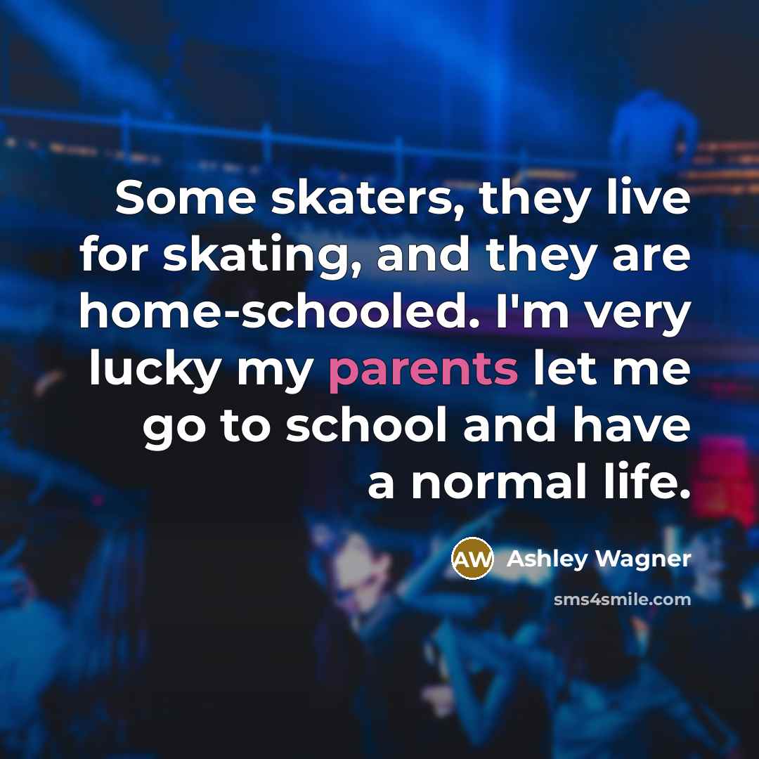“Some skaters, they live for skating, and they are home-schooled. I'm very lucky my parents let me go to school and have a normal life.” quote by Ashley Wagner