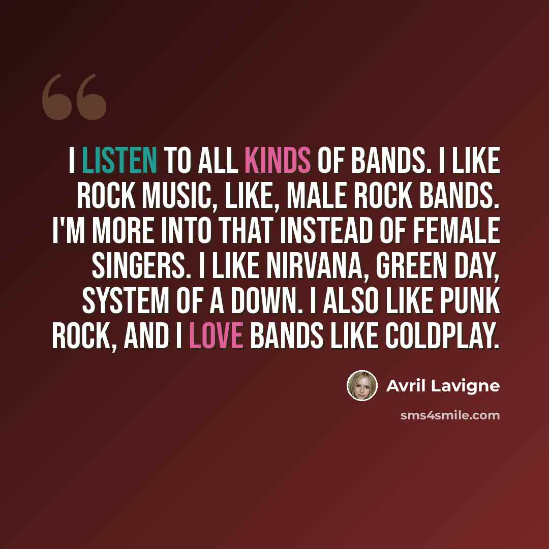 “I listen to all kinds of bands. I like rock music, like, male rock bands. I'm more into that instead of female singers. I like Nirvana, Green Day, System Of A Down. I also like punk rock, and I love bands like Coldplay.” quote by Avril Lavigne