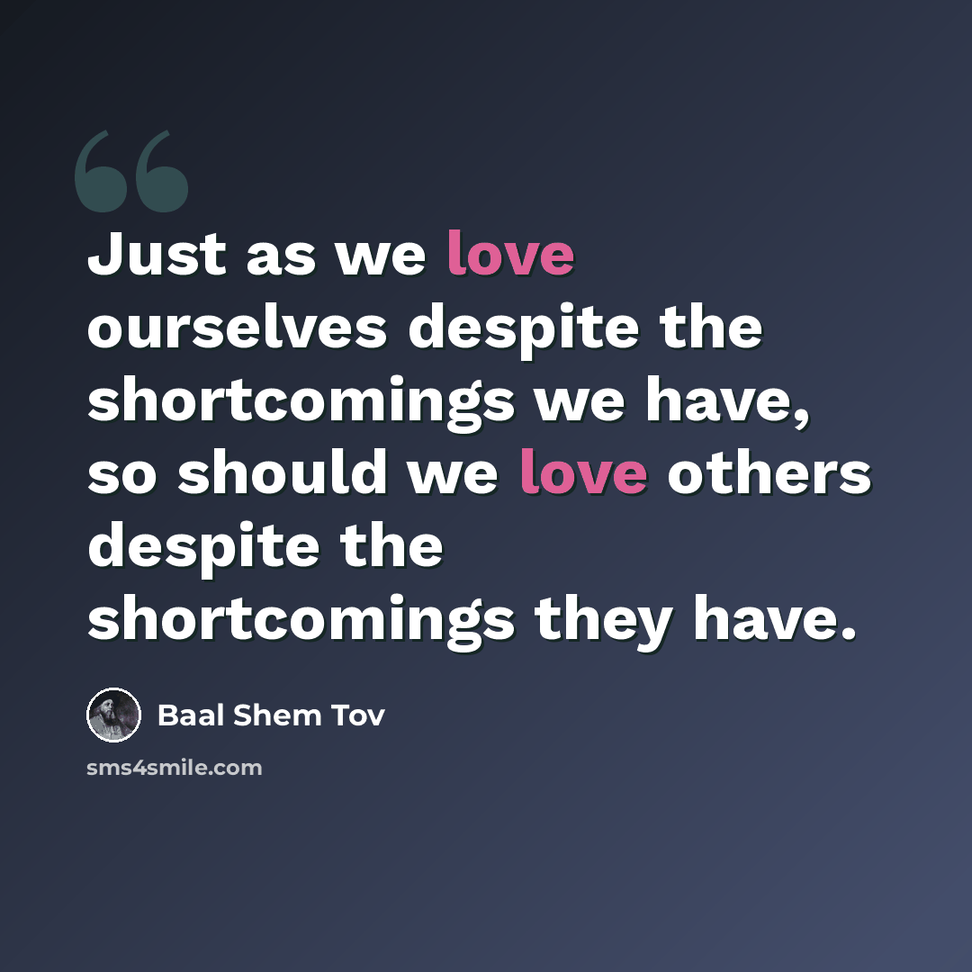 “Just as we love ourselves despite the shortcomings we have, so should we love others despite the shortcomings they have.” quote by Baal Shem Tov