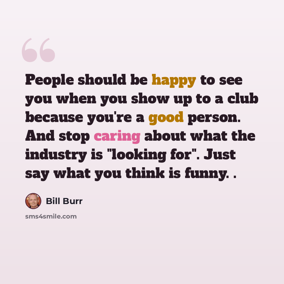 “People should be happy to see you when you show up to a club because you're a good person. And stop caring about what the industry is "looking for". Just say what you think is funny. .” quote by Bill Burr