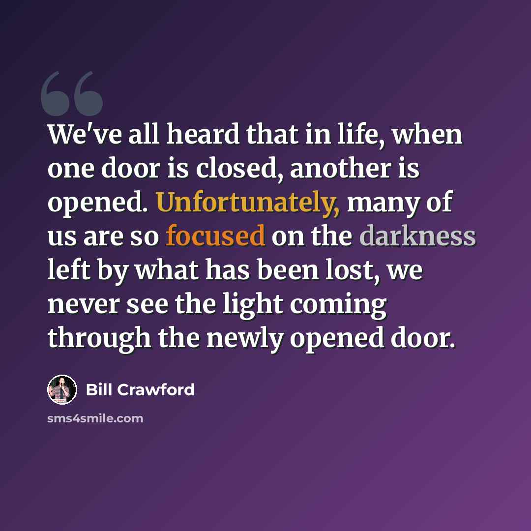 “We've all heard that in life, when one door is closed, another is opened. Unfortunately, many of us are so focused on the darkness left by what has been lost, we never see the light coming through the newly opened door.” quote by Bill Crawford