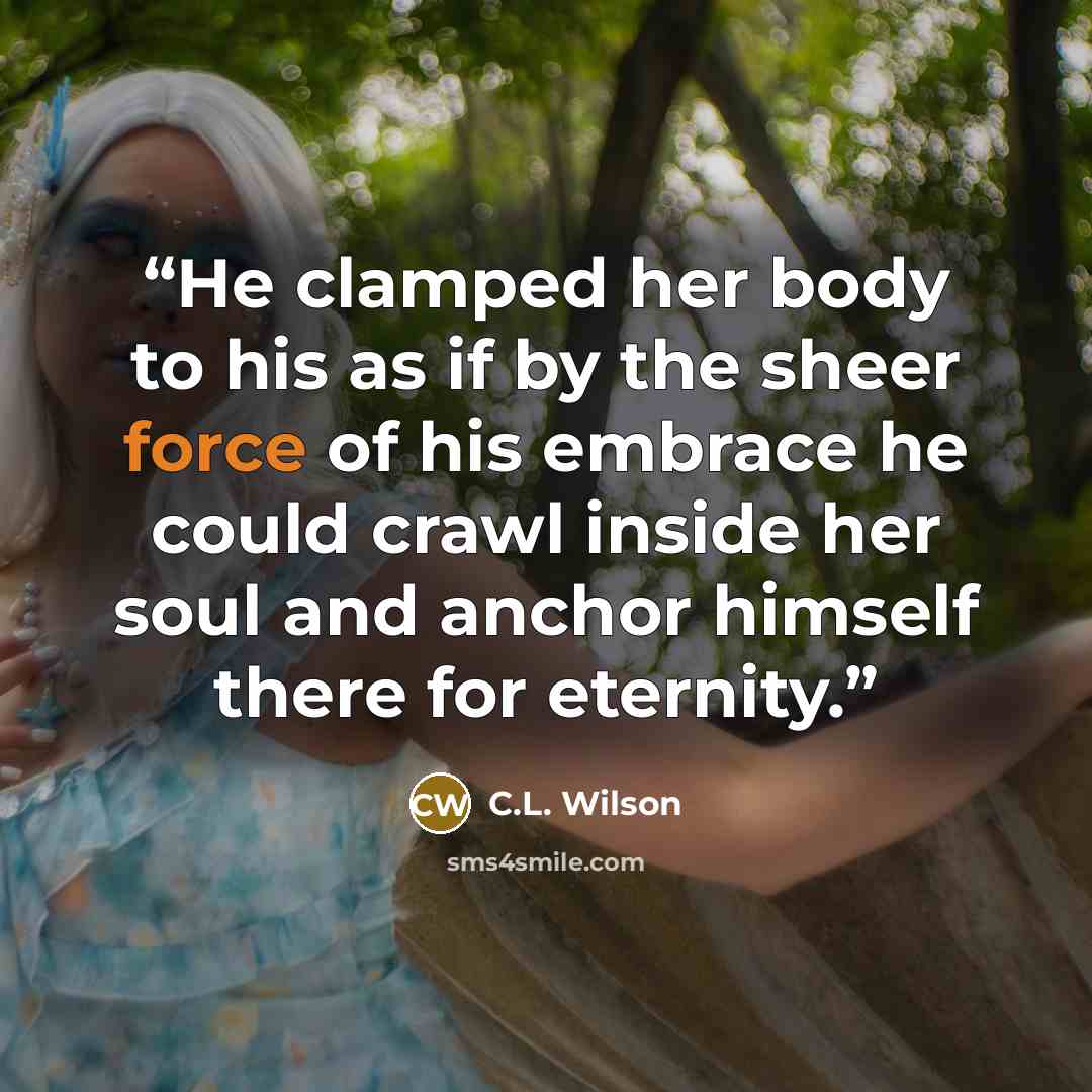“He clamped her body to his as if by the sheer force of his embrace he could crawl inside her soul and anchor himself there for eternity.” quote by C.L. Wilson