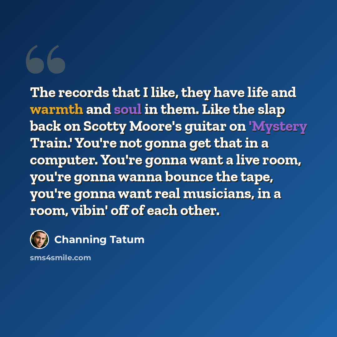 “The records that I like, they have life and warmth and soul in them. Like the slap back on Scotty Moore's guitar on 'Mystery Train.' You're not gonna get that in a computer. You're gonna want a live room, you're gonna wanna bounce the tape, you're gonna want real musicians, in a room, vibin' off…” quote by Channing Tatum