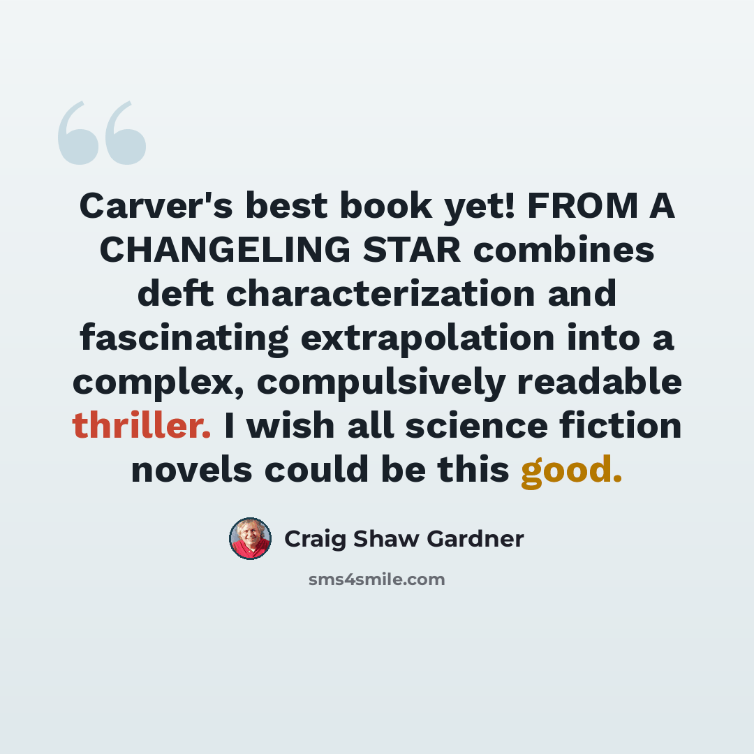 “Carver's best book yet! FROM A CHANGELING STAR combines deft characterization and fascinating extrapolation into a complex, compulsively readable thriller. I wish all science fiction novels could be this good.” quote by Craig Shaw Gardner