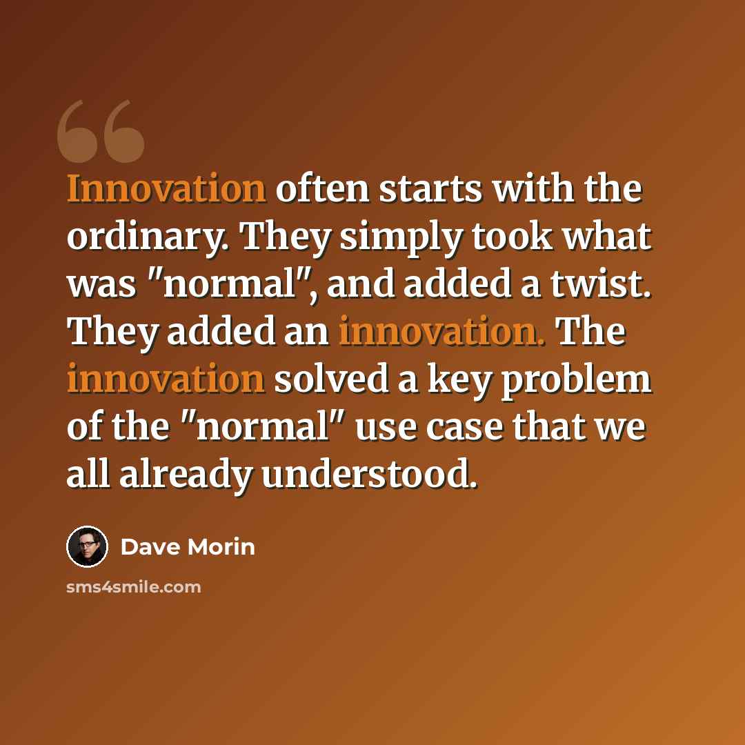 “Innovation often starts with the ordinary. They simply took what was "normal", and added a twist. They added an innovation. The innovation solved a key problem of the "normal" use case that we all already understood.” quote by Dave Morin